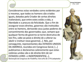 George Washington
                                                                          1732 - 1799




Consideramos estas verdades como evidentes por
si mesmas, que todos os homens são criados
iguais, dotados pelo Criador de certos direitos
inalienáveis, que entre estes estão a vida, a
liberdade e a procura da felicidade. Que a fim de
assegurar esses direitos, governos são instituídos
entre os homens, derivando seus justos poderes do
consentimento dos governados; que, sempre que
qualquer forma de governo se torne destrutiva de
tais fins, cabe ao povo o direito de a alterar ou
abolir e instituir novo governo[…]. Nós, por
conseguinte, representantes dos ESTADOS UNIDOS
DA AMÉRICA, reunidos em Congresso Geral, […]
publicamos e declaramos solenemente que estas
colónias unidas são e de direito têm de ser
ESTADOS LIVRES e INDEPENDENTES[…].
Declaração do Congresso de Filadélfia, 4 de Julho de 1776 (adaptado)
 