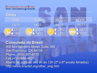 Clima
SAB DOM SEG TER
13/11 14/11 15/11 16/11
21ºC
 9ºC
 23ºC
 14ºC
 25ºC
 12ºC
 23ºC
 11ºC
Consulado do Brasil:
300 Montgomery Street, Suite 300
San Francisco, CA 94104
Phone: (415) 981-8170
Fax:(415) 986-4625
Aberto ao público: das 9h às 12h (2ª a 6ª exceto feriados)
http://www.brazilsf.org/other_eng.htm
 