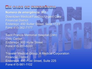 Número de emergência: 911
Downtown Medical/FastDoc/Urgent Care
Financial District
Endereço: 450 Sutter Street, Suite 1723
Fone:415-362-7177
Saint Francis Memorial Hospital (24h)
Civic Center
Endereço: 900 Hyde Street
Fone:415-353-6000
Traveler Medical Group, A Medical Corporation
Financial District
Endereço: 490 Post Street, Suite 225
Fone:415-981-1102
 