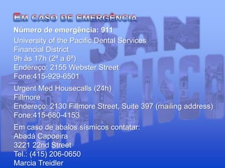 University of the Pacific Dental Services
Financial District
9h às 17h (2ª a 6ª)
Endereço: 2155 Webster Street
Fone:415-929-6501
Urgent Med Housecalls (24h)
Fillmore
Endereço: 2130 Fillmore Street, Suite 397 (mailing address)
Fone:415-680-4153
Em caso de abalos sísmicos contatar:
Abadá Capoeira
3221 22nd Street
Tel.: (415) 206-0650
Marcia Treidler
Número de emergência: 911
 