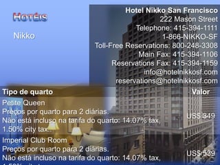 Hotel Nikko San Francisco
222 Mason Street
Telephone: 415-394-1111
1-866-NIKKO-SF
Toll-Free Reservations: 800-248-3308
Main Fax: 415-394-1106
Reservations Fax: 415-394-1159
info@hotelnikkosf.com
reservations@hotelnikkosf.com
Nikko
Tipo de quarto Valor
Petite Queen
Preços por quarto para 2 diárias.
Não está incluso na tarifa do quarto: 14.07% tax,
1.50% city tax..
US$ 349
Imperial Club Room
Preços por quarto para 2 diárias.
Não está incluso na tarifa do quarto: 14.07% tax,
US$ 539
 
