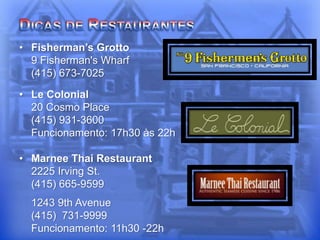 • Fisherman’s Grotto
9 Fisherman's Wharf
(415) 673-7025
• Le Colonial
20 Cosmo Place
(415) 931-3600
Funcionamento: 17h30 às 22h
• Marnee Thai Restaurant
2225 Irving St.
(415) 665-9599
1243 9th Avenue
(415) 731-9999
Funcionamento: 11h30 -22h
 