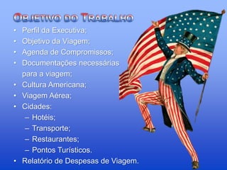 • Perfil da Executiva;
• Objetivo da Viagem;
• Agenda de Compromissos;
• Documentações necessárias
para a viagem;
• Cultura Americana;
• Viagem Aérea;
• Cidades:
– Hotéis;
– Transporte;
– Restaurantes;
– Pontos Turísticos.
• Relatório de Despesas de Viagem.
 