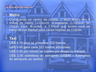 • Metro
• Começando no centro da cidade, o Muni Metro tem 6
linhas de metro (J-Church, K-Ingleside, L-Taraval, M-
Ocean View, N-Judah, e T-Third) que levam você de
baixo da rua Market para várias regiões da Cidade.
• Taxi
US$ 3.10 para os primeiros 322 metros.
US$ 0.45 para cada 322 metros adicionais.
US$ 0.45 por minuto de espera por atraso no trânsito.
US$ 2.00 sobretaxa do aeroporto (US$45 – Estimativa
do aeroporto ao centro)
 
