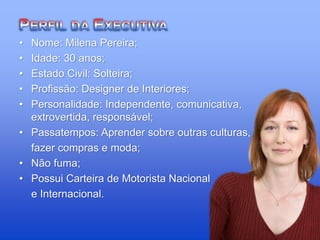 • Nome: Milena Pereira;
• Idade: 30 anos;
• Estado Civil: Solteira;
• Profissão: Designer de Interiores;
• Personalidade: Independente, comunicativa,
extrovertida, responsável;
• Passatempos: Aprender sobre outras culturas,
fazer compras e moda;
• Não fuma;
• Possui Carteira de Motorista Nacional
e Internacional.
 