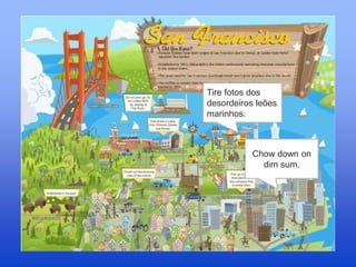 Tire fotos dos
desordeiros leões
marinhos.
Chow down on
dim sum.
 