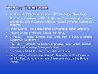 • Academia de Ciências da Califórnia $27.95 (Golden Gate Park)
• Alcatraz – Cruzeiros - $26. A ilha só é acessada por barcos
contratados para o passeio. Algumas revistas oferecem cupons de
desconto.
• Alamo Square – onde está situado o conjunto de casas vitorianas
• Aquário de São Francisco– $15.95, no Pier 39
• Chinatown – grátis. Entrada pela Grant com a Bush, a poucos
quarteirões da Market St.
• City Hall - Prefeitura da cidade. É possível fazer visitas internas,
sem necessidade de prévio agendamento.
• Coit Tower - $5 Adultos. Torre com vista da cidade.
• Ferry Building – Funciona o mercado. Tem restaurantes, incluindo
por kilo. Perto do local, mais ao sul, tem-se a vista da Bay Bridge
(Ponte).
 