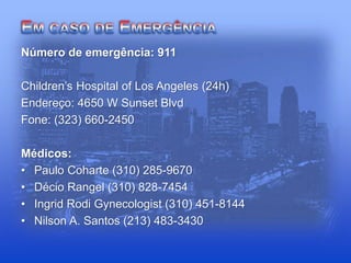 Número de emergência: 911
Children’s Hospital of Los Angeles (24h)
Endereço: 4650 W Sunset Blvd
Fone: (323) 660-2450
Médicos:
• Paulo Coharte (310) 285-9670
• Décio Rangel (310) 828-7454
• Ingrid Rodi Gynecologist (310) 451-8144
• Nilson A. Santos (213) 483-3430
 