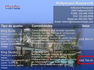 Hollywood Roosevelt
Hollywood Rooseveld
7000 Hollywood Blvd
FONE: 323.466.7000
FAX: 323.426.8056
Reservas: 800.950.7667
Email: infohrh@thompsonhotels.com
Tipo de quarto Comodidades Valor
King Suíte
Preços por quarto para 3
diárias.
Não está incluso na tarifa do
quarto: 14.07% tax
Incluso na tarifa: service
charge
Cama king-size e área de estar separada.
Banheira, Televisão, Telefone, Ar-condicionado,
Produtos de banho, WC, TV a cabo,
Chaleira/Cafeteira, Secador de cabelos, Serviço
de Despertador/Relógio, Ferro de passar,
Comodidades para passar roupa, Área de estar
US$ 984.00
King Studio
Preços por quarto para 3
diárias.
Não está incluso na tarifa do
quarto: 14.07% tax
Incluso na tarifa: service
charge
Cama king-size.
Banheira, Televisão, Telefone, Ar-condicionado,
Produtos de banho, WC, TV a cabo,
Chaleira/Cafeteira, Secador de cabelos, Serviço
de Despertador/Relógio despertador, Ferro de
passar, Comodidades para passar roupa
US$ 794,40
 