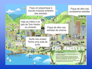 Faça um piquenique e
escute músicas embaixo
das estrelas.
Fique de olho nas
verdadeiras estrelas.
Veja as mãos e os
pés de Tom Hanks
no cimento Fique de olho nas
estrelas de cinema
Surfe nas ondas!
Tenha uma aula de
surfe.
 