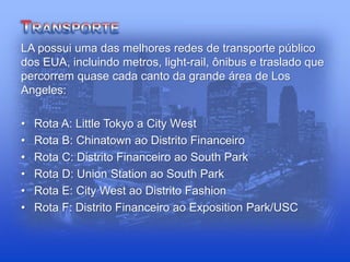 LA possui uma das melhores redes de transporte público
dos EUA, incluindo metros, light-rail, ônibus e traslado que
percorrem quase cada canto da grande área de Los
Angeles:
• Rota A: Little Tokyo a City West
• Rota B: Chinatown ao Distrito Financeiro
• Rota C: Distrito Financeiro ao South Park
• Rota D: Union Station ao South Park
• Rota E: City West ao Distrito Fashion
• Rota F: Distrito Financeiro ao Exposition Park/USC
 