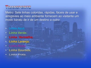 Metro: Sete linhas coloridas, rápidas, fáceis de usar e
amigáveis ao meio ambiente fornecem ao visitante um
modo barato de ir de um destino a outro:
• Linha Azul;
• Linha Verde;
• Linha Vermelha;
• Linha Laranja;
• Linha Roxa;
•
•
 