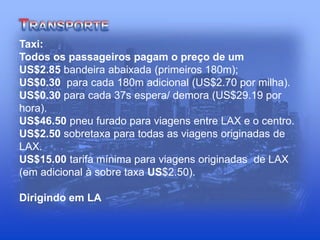 Taxi:
Todos os passageiros pagam o preço de um
US$2.85 bandeira abaixada (primeiros 180m);
US$0.30 para cada 180m adicional (US$2.70 por milha).
US$0.30 para cada 37s espera/ demora (US$29.19 por
hora).
US$46.50 pneu furado para viagens entre LAX e o centro.
US$2.50 sobretaxa para todas as viagens originadas de
LAX.
US$15.00 tarifa mínima para viagens originadas de LAX
(em adicional à sobre taxa US$2.50).
Dirigindo em LA
 
