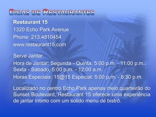 Restaurant 15
1320 Echo Park Avenue
Phone: 213.4810454
www.restaurant15.com
Serve Jantar
Hora de Jantar: Segunda - Quinta, 5:00 p.m. - 11:00 p.m.;
Sexta - Sábado, 5:00 p.m. - 12:00 a.m.
Horas Especiais: 15@15 Especial: 5:00 p.m. - 6:30 p.m.
Localizado no centro Echo Park apenas meio quarteirão do
Sunset Boulevard, Restaurant 15 oferece uma experiência
de jantar íntimo com um solido menu de bistrô.
 