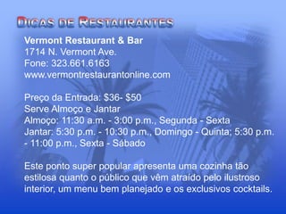 Vermont Restaurant & Bar
1714 N. Vermont Ave.
Fone: 323.661.6163
www.vermontrestaurantonline.com
Preço da Entrada: $36- $50
Serve Almoço e Jantar
Almoço: 11:30 a.m. - 3:00 p.m., Segunda - Sexta
Jantar: 5:30 p.m. - 10:30 p.m., Domingo - Quinta; 5:30 p.m.
- 11:00 p.m., Sexta - Sábado
Este ponto super popular apresenta uma cozinha tão
estilosa quanto o público que vêm atraído pelo ilustroso
interior, um menu bem planejado e os exclusivos cocktails.
 