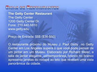 The Getty Center Restaurant
The Getty Center
1200 Getty Center Dr.
Fone: 310.440.6810
www.getty.edu
Preço de Entrada: $$$ ($36-$50)
O restaurante próximo do Museu J. Paul Getty no Getty
Center em Los Angeles supera o que você pode pensar de
um jantar em um Museu. Elaborado por Richard Meier, a
sala de jantar elegante, contemporânea, branco no branco
apresenta janelas do rodapé ao teto que revelam uma vista
panorâmica da cidade.
 
