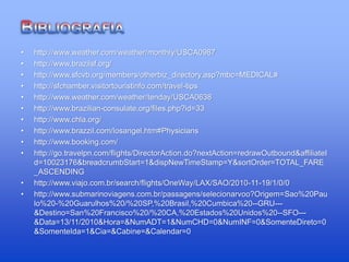 • http://www.weather.com/weather/monthly/USCA0987
• http://www.brazilsf.org/
• http://www.sfcvb.org/members/otherbiz_directory.asp?mbc=MEDICAL#
• http://sfchamber.visitortouristinfo.com/travel-tips
• http://www.weather.com/weather/tenday/USCA0638
• http://www.brazilian-consulate.org/files.php?id=33
• http://www.chla.org/
• http://www.brazzil.com/losangel.htm#Physicians
• http://www.booking.com/
• http://go.travelpn.com/flights/DirectorAction.do?nextAction=redrawOutbound&affiliateI
d=10023176&breadcrumbStart=1&dispNewTimeStamp=Y&sortOrder=TOTAL_FARE
_ASCENDING
• http://www.viajo.com.br/search/flights/OneWay/LAX/SAO/2010-11-19/1/0/0
• http://www.submarinoviagens.com.br/passagens/selecionarvoo?Origem=Sao%20Pau
lo%20-%20Guarulhos%20/%20SP,%20Brasil,%20Cumbica%20--GRU---
&Destino=San%20Francisco%20/%20CA,%20Estados%20Unidos%20--SFO---
&Data=13/11/2010&Hora=&NumADT=1&NumCHD=0&NumINF=0&SomenteDireto=0
&SomenteIda=1&Cia=&Cabine=&Calendar=0
 