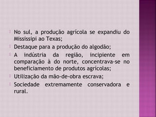    No sul, a produção agrícola se expandiu do
    Mississipi ao Texas;
   Destaque para a produção do algodão;
   A indústria da região, incipiente em
    comparação à do norte, concentrava-se no
    beneficiamento de produtos agrícolas;
   Utilização da mão-de-obra escrava;
   Sociedade extremamente conservadora e
    rural.
 