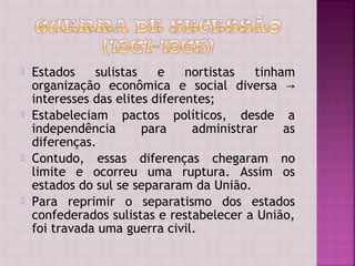    Estados    sulistas    e    nortistas  tinham
    organização econômica e social diversa →
    interesses das elites diferentes;
   Estabeleciam pactos políticos, desde a
    independência       para     administrar    as
    diferenças.
   Contudo, essas diferenças chegaram no
    limite e ocorreu uma ruptura. Assim os
    estados do sul se separaram da União.
   Para reprimir o separatismo dos estados
    confederados sulistas e restabelecer a União,
    foi travada uma guerra civil.
 