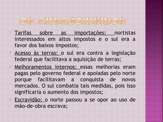    Tarifas    sobre    as   importações:     nortistas
    interessados em altos impostos e o sul era a
    favor dos baixos impostos;
   Acesso às terras: o sul era contra a legislação
    federal que facilitava a aquisição de terras;
   Melhoramentos internos: essas melhorias eram
    pagas pelo governo federal e apoiadas pelo norte
    porque facilitavam a conquista de novos
    mercados. O sul combatia tais medidas, pois isso
    significaria o aumento dos impostos;
   Escravidão: o norte passou a se opor ao uso de
    mão-de-obra escrava;
 