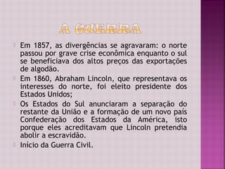    Em 1857, as divergências se agravaram: o norte
    passou por grave crise econômica enquanto o sul
    se beneficiava dos altos preços das exportações
    de algodão.
   Em 1860, Abraham Lincoln, que representava os
    interesses do norte, foi eleito presidente dos
    Estados Unidos;
   Os Estados do Sul anunciaram a separação do
    restante da União e a formação de um novo país
    Confederação dos Estados da América, isto
    porque eles acreditavam que Lincoln pretendia
    abolir a escravidão.
   Início da Guerra Civil.
 
