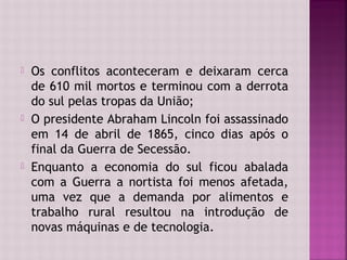    Os conflitos aconteceram e deixaram cerca
    de 610 mil mortos e terminou com a derrota
    do sul pelas tropas da União;
   O presidente Abraham Lincoln foi assassinado
    em 14 de abril de 1865, cinco dias após o
    final da Guerra de Secessão.
   Enquanto a economia do sul ficou abalada
    com a Guerra a nortista foi menos afetada,
    uma vez que a demanda por alimentos e
    trabalho rural resultou na introdução de
    novas máquinas e de tecnologia.
 