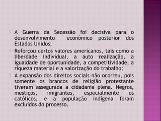    A Guerra da Secessão foi decisiva para o
    desenvolvimento       econômico posterior dos
    Estados Unidos;
   Reforçou certos valores americanos, tais como a
    liberdade individual, a auto realização, a
    igualdade de oportunidade, a competitividade, a
    riqueza material e a valorização do trabalho;
   A expansão dos direitos sociais não ocorreu, pois
    somente os brancos de religião protestante
    tiveram assegurada a cidadania plena. Negros,
    mestiços,    imigrantes,     especialmente     os
    católicos, e a população indígena foram
    excluídos do processo.
 