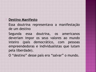    Destino Manifesto
    Essa doutrina representava a manifestação
    de um destino
    Segunda essa doutrina, os americanos
    deveriam impor os seus valores ao mundo
    inteiro (país democrático, com pessoas
    empreendedoras e individualistas que lutam
    pela liberdade).
    O “destino” desse país era “salvar” o mundo.
 