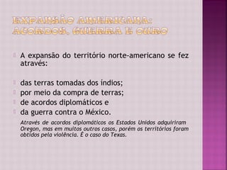    A expansão do território norte-americano se fez
    através:

   das terras tomadas dos índios;
   por meio da compra de terras;
   de acordos diplomáticos e
   da guerra contra o México.
    Através de acordos diplomáticos os Estados Unidos adquiriram
    Oregon, mas em muitos outros casos, porém os territórios foram
    obtidos pela violência. É o caso do Texas.
 