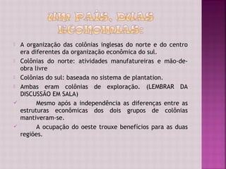    A organização das colônias inglesas do norte e do centro
    era diferentes da organização econômica do sul.
   Colônias do norte: atividades manufatureiras e mão-de-
    obra livre
   Colônias do sul: baseada no sistema de plantation.
   Ambas eram colônias de exploração. (LEMBRAR DA
    DISCUSSÃO EM SALA)
         Mesmo após a independência as diferenças entre as
    estruturas econômicas dos dois grupos de colônias
    mantiveram-se.
         A ocupação do oeste trouxe benefícios para as duas
    regiões.
 