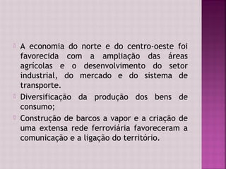    A economia do norte e do centro-oeste foi
    favorecida com a ampliação das áreas
    agrícolas e o desenvolvimento do setor
    industrial, do mercado e do sistema de
    transporte.
   Diversificação da produção dos bens de
    consumo;
   Construção de barcos a vapor e a criação de
    uma extensa rede ferroviária favoreceram a
    comunicação e a ligação do território.
 