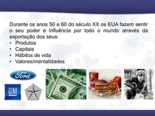 Durante os anos 50 e 60 do século XX os EUA fazem sentir
o seu poder e influência por todo o mundo através da
exportação dos seus:
• Produtos
• Capitais
• Hábitos de vida
• Valores/mentalidades
 