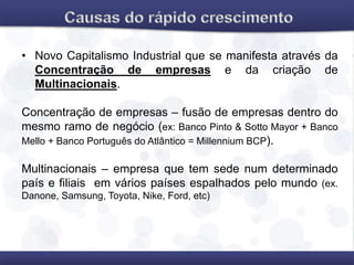 • Novo Capitalismo Industrial que se manifesta através da
Concentração de empresas e da criação de
Multinacionais.
Concentração de empresas – fusão de empresas dentro do
mesmo ramo de negócio (ex: Banco Pinto & Sotto Mayor + Banco
Mello + Banco Português do Atlântico = Millennium BCP).
Multinacionais – empresa que tem sede num determinado
país e filiais em vários países espalhados pelo mundo (ex.
Danone, Samsung, Toyota, Nike, Ford, etc)
 
