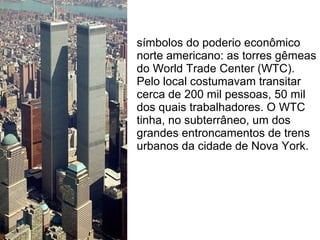 símbolos do poderio econômico
norte americano: as torres gêmeas
do World Trade Center (WTC).
Pelo local costumavam transitar
cerca de 200 mil pessoas, 50 mil
dos quais trabalhadores. O WTC
tinha, no subterrâneo, um dos
grandes entroncamentos de trens
urbanos da cidade de Nova York.
 