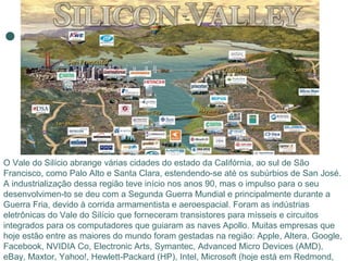O Vale do Silício abrange várias cidades do estado da Califórnia, ao sul de São
Francisco, como Palo Alto e Santa Clara, estendendo-se até os subúrbios de San José.
A industrialização dessa região teve início nos anos 90, mas o impulso para o seu
desenvolvimen-to se deu com a Segunda Guerra Mundial e principalmente durante a
Guerra Fria, devido à corrida armamentista e aeroespacial. Foram as indústrias
eletrônicas do Vale do Silício que forneceram transistores para mísseis e circuitos
integrados para os computadores que guiaram as naves Apollo. Muitas empresas que
hoje estão entre as maiores do mundo foram gestadas na região: Apple, Altera, Google,
Facebook, NVIDIA Co, Electronic Arts, Symantec, Advanced Micro Devices (AMD),
eBay, Maxtor, Yahoo!, Hewlett-Packard (HP), Intel, Microsoft (hoje está em Redmond,
 