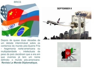 BRICS




Depois de quase duas décadas de
um debate interminável sobre os
contornos do mundo pós-Guerra Fria
- hegemonia norte-americana ou
multipolaridade -, intelectuais de
peso do país decidiram que a era em
que vivemos já tem um nome
definido: o mundo pós-americano.
 Revista Le Monde Diplomatique.
 