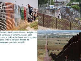 Do lado dos Estados Unidos, a vigilância
é constante e ferrenha, não só para
conter a imigração ilegal, como também
para coibir o perigoso tráfico de
drogas que assola a região.
 