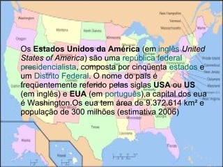 Os Estados Unidos da América (em inglês United
States of America) são uma república federal
presidencialista, composta por cinqüenta estados e
um Distrito Federal. O nome do país é
freqüentemente referido pelas siglas USA ou US
(em inglês) e EUA (em português),a capital dos eua
é Washington.Os eua tem área de 9.372.614 km² e
população de 300 milhões (estimativa 2006)
 