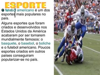O futebol americano é um dos
esportes mais populares no
país.
Alguns esportes que foram
criados e desenvolvidos nos
Estados Unidos da América
acabaram por ser tornarem
mundialmente famosos: o
basquete, o basebol, o boliche
e o futebol americano. Poucos
esportes criados em outros
países conseguiram
popularizar-se no país.
 