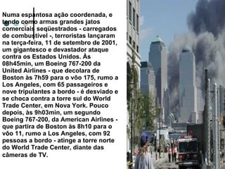 Numa espantosa ação coordenada, e
tendo como armas grandes jatos
comerciais seqüestrados - carregados
de combustível -, terroristas lançaram
na terça-feira, 11 de setembro de 2001,
um gigantesco e devastador ataque
contra os Estados Unidos. Às
08h45min, um Boeing 767-200 da
United Airlines - que decolara de
Boston às 7h59 para o vôo 175, rumo a
Los Angeles, com 65 passageiros e
nove tripulantes a bordo - é desviado e
se choca contra a torre sul do World
Trade Center, em Nova York. Pouco
depois, às 9h03min, um segundo
Boeing 767-200, da American Airlines -
que partira de Boston às 8h10 para o
vôo 11, rumo a Los Angeles, com 92
pessoas a bordo - atinge a torre norte
do World Trade Center, diante das
câmeras de TV.
 