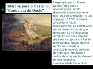 A expansão para o Oeste
"Marcha para o Oeste" ou   ganhou força após a
                           independência, sendo
"Conquista do Oeste"       alimentada ideologicamente
                           pelo "Destino Manifesto". A Lei
                           Noroeste de 1787 já visava
                           consolidar o futuro
                           expansionismo, ao estabelecer
                           que as terras ocupadas que
                           atingissem 60 mil habitantes
                           formariam um novo território
                           que seria incorporado à União
                           como Estado. Nesse mesmo
                           ano foi sancionada a
                           constituição federal, até hoje
                           em vigor que formalizou a
                           política da nova nação através
                           de uma República
                           Presidencialista Federalista.
 