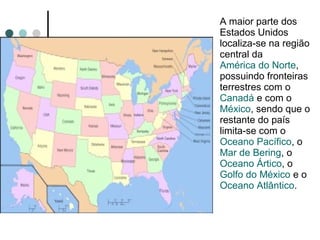 A maior parte dos
Estados Unidos
localiza-se na região
central da
América do Norte,
possuindo fronteiras
terrestres com o
Canadá e com o
México, sendo que o
restante do país
limita-se com o
Oceano Pacífico, o
Mar de Bering, o
Oceano Ártico, o
Golfo do México e o
Oceano Atlântico.
 