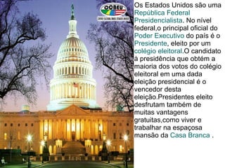 Os Estados Unidos são uma
República Federal
Presidencialista. No nível
federal,o principal oficial do
Poder Executivo do país é o
Presidente, eleito por um
colégio eleitoral.O candidato
à presidência que obtém a
maioria dos votos do colégio
eleitoral em uma dada
eleição presidencial é o
vencedor desta
eleição.Presidentes eleito
desfrutam também de
muitas vantagens
gratuitas,como viver e
trabalhar na espaçosa
mansão da Casa Branca .
 