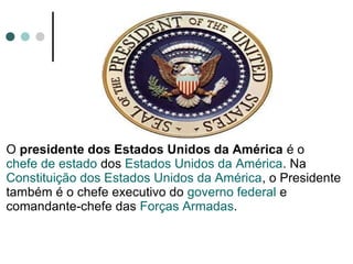 O presidente dos Estados Unidos da América é o
chefe de estado dos Estados Unidos da América. Na
Constituição dos Estados Unidos da América, o Presidente
também é o chefe executivo do governo federal e
comandante-chefe das Forças Armadas.
 