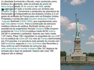 A Liberdade Iluminando o Mundo, mais conhecida como
Estátua da Liberdade, está na entrada do porto de
Nova Iorque desde 28 de outubro de 1886, sendo
reconhecida em todo o mundo como um símbolo dos
Estados Unidos. Comemora o centenário da assinatura da
Declaração da Independência dos Estados Unidos e é um
gesto de amizade da França para com os Estados Unidos.
Projetada e construída pelo escultor alsaciano Frédéric
 Auguste Bartholdi (1834-1904), que supostamente usou
sua mãe como modelo. Para a construção da estrutura
metálica interna da estátua, Bartholdi contou com a
assistência do engenheiro francês Gustave Eiffel (mesmo
projetista da Torre Eiffel).A estátua mede 46,50 metros
(92,99 m contando o pedestal). Apenas seu nariz mede
1,37 metro. Pesa 158 t repartidas no esqueleto de aço (127
t) e na estátua de cobre (31 t) e veio da França desmontada
em 214 pacotes, é a escultura mais pesada do mundo com
225 toneladas segundo o Livro Guinness dos Recordes e,
ficou entre os semi-finalistas do concurso das
sete maravilhas do mundo moderno.São 167 degraus de
entrada até o topo do pedestal. Depois são mais 168
degraus até a cabeça.
 