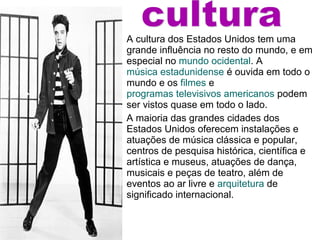 A cultura dos Estados Unidos tem uma
grande influência no resto do mundo, e em
especial no mundo ocidental. A
música estadunidense é ouvida em todo o
mundo e os filmes e
programas televisivos americanos podem
ser vistos quase em todo o lado.
A maioria das grandes cidades dos
Estados Unidos oferecem instalações e
atuações de música clássica e popular,
centros de pesquisa histórica, científica e
artística e museus, atuações de dança,
musicais e peças de teatro, além de
eventos ao ar livre e arquitetura de
significado internacional.
 
