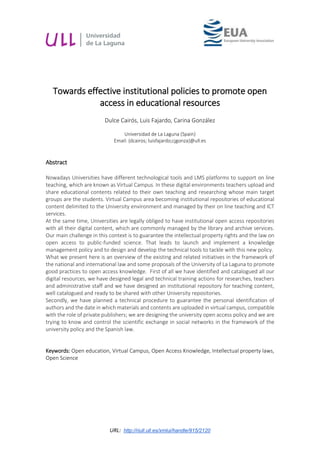 URL: http://riull.ull.es/xmlui/handle/915/2120
Towards effective institutional policies to promote open
access in educational resources
Dulce Cairós, Luis Fajardo, Carina González
Universidad de La Laguna (Spain)
Email: {dcairos; luisfajardo;cjgonza}@ull.es
Abstract
Nowadays Universities have different technological tools and LMS platforms to support on line
teaching, which are known as Virtual Campus. In these digital environments teachers upload and
share educational contents related to their own teaching and researching whose main target
groups are the students. Virtual Campus area becoming institutional repositories of educational
content delimited to the University environment and managed by their on line teaching and ICT
services.
At the same time, Universities are legally obliged to have institutional open access repositories
with all their digital content, which are commonly managed by the library and archive services.
Our main challenge in this context is to guarantee the intellectual property rights and the law on
open access to public-funded science. That leads to launch and implement a knowledge
management policy and to design and develop the technical tools to tackle with this new policy.
What we present here is an overview of the existing and related initiatives in the framework of
the national and international law and some proposals of the University of La Laguna to promote
good practices to open access knowledge. First of all we have identified and catalogued all our
digital resources, we have designed legal and technical training actions for researches, teachers
and administrative staff and we have designed an institutional repository for teaching content,
well catalogued and ready to be shared with other University repositories.
Secondly, we have planned a technical procedure to guarantee the personal identification of
authors and the date in which materials and contents are uploaded in virtual campus, compatible
with the role of private publishers; we are designing the university open access policy and we are
trying to know and control the scientific exchange in social networks in the framework of the
university policy and the Spanish law.
Keywords: Open education, Virtual Campus, Open Access Knowledge, Intellectual property laws,
Open Science
 