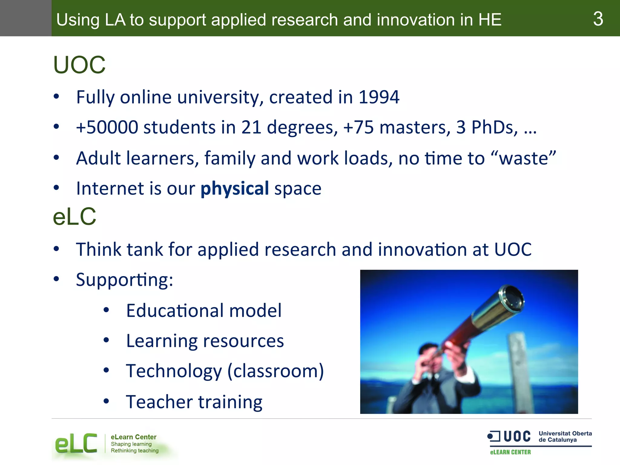 3
UOC
•  Fully	
  online	
  university,	
  created	
  in	
  1994	
  
•  +50000	
  students	
  in	
  21	
  degrees,	
  +75	
  masters,	
  3	
  PhDs,	
  …	
  
•  Adult	
  learners,	
  family	
  and	
  work	
  loads,	
  no	
  Eme	
  to	
  “waste”	
  
•  Internet	
  is	
  our	
  physical	
  space	
  
eLC
•  Think	
  tank	
  for	
  applied	
  research	
  and	
  innovaEon	
  at	
  UOC	
  
•  SupporEng:	
  
•  EducaEonal	
  model	
  
•  Learning	
  resources	
  
•  Technology	
  (classroom)	
  
•  Teacher	
  training	
  
Using LA to support applied research and innovation in HE
 