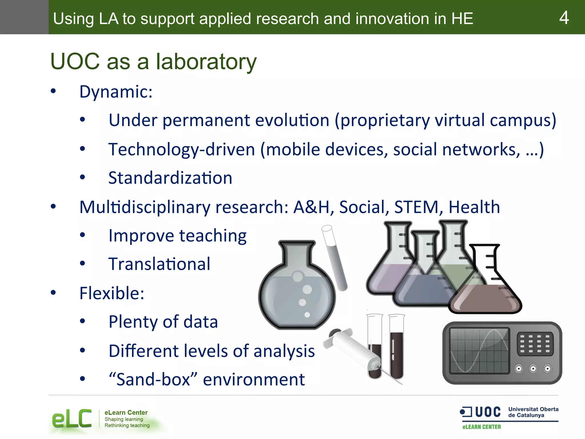4
UOC as a laboratory
•  Dynamic:	
  	
  
•  Under	
  permanent	
  evoluEon	
  (proprietary	
  virtual	
  campus)	
  
•  Technology-­‐driven	
  (mobile	
  devices,	
  social	
  networks,	
  …)	
  
•  StandardizaEon	
  
•  MulEdisciplinary	
  research:	
  A&H,	
  Social,	
  STEM,	
  Health	
  	
  
•  Improve	
  teaching	
  
•  TranslaEonal	
  
•  Flexible:	
  
•  Plenty	
  of	
  data	
  
•  Diﬀerent	
  levels	
  of	
  analysis	
  
•  “Sand-­‐box”	
  environment	
  
Using LA to support applied research and innovation in HE
 
