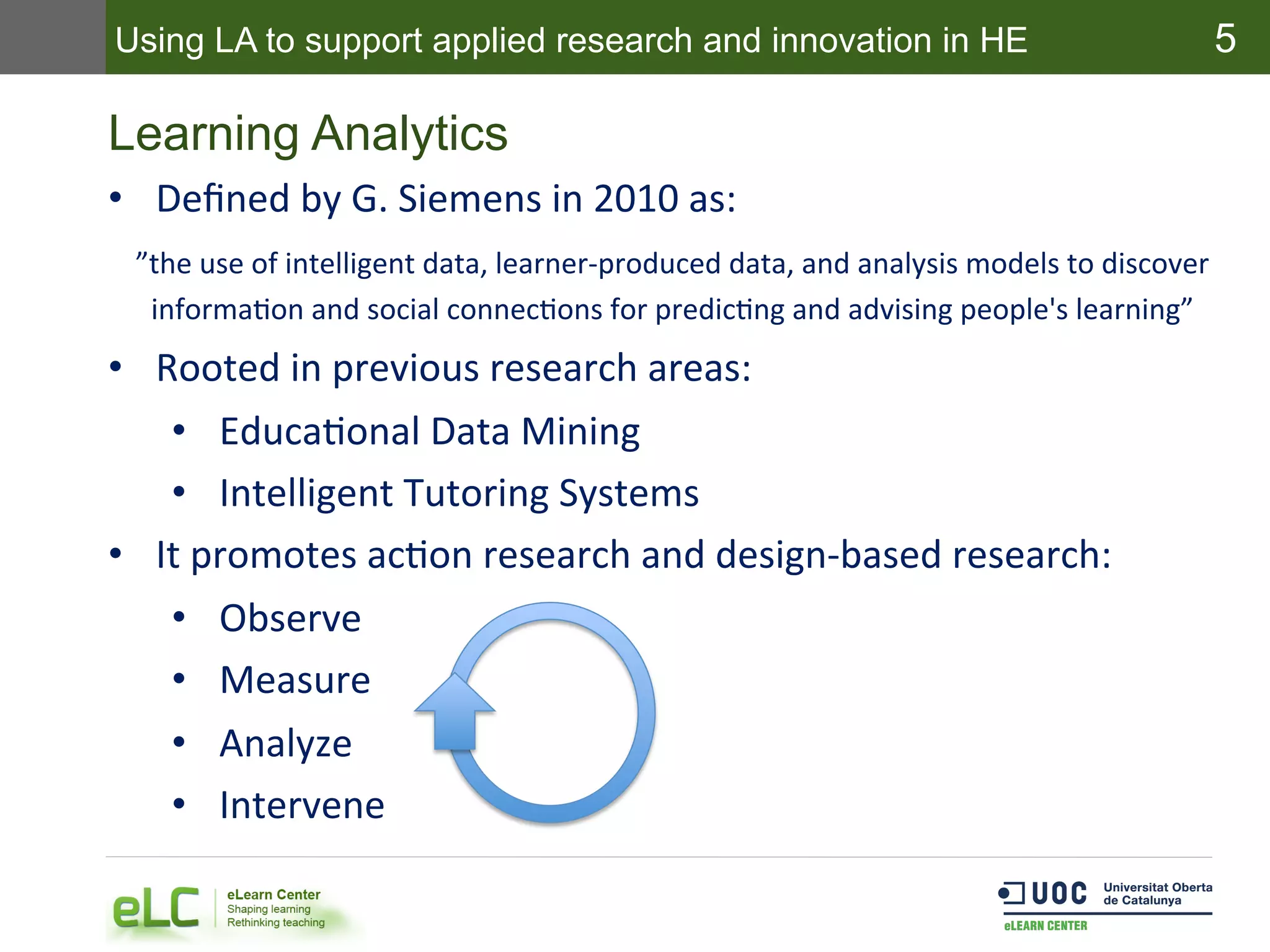 5
Learning Analytics
•  Deﬁned	
  by	
  G.	
  Siemens	
  in	
  2010	
  as:	
  
”the	
  use	
  of	
  intelligent	
  data,	
  learner-­‐produced	
  data,	
  and	
  analysis	
  models	
  to	
  discover	
  
informaEon	
  and	
  social	
  connecEons	
  for	
  predicEng	
  and	
  advising	
  people's	
  learning”	
  
•  Rooted	
  in	
  previous	
  research	
  areas:	
  
•  EducaEonal	
  Data	
  Mining	
  
•  Intelligent	
  Tutoring	
  Systems	
  
•  It	
  promotes	
  acEon	
  research	
  and	
  design-­‐based	
  research:	
  
•  Observe	
  
•  Measure	
  
•  Analyze	
  
•  Intervene	
  
Using LA to support applied research and innovation in HE
 